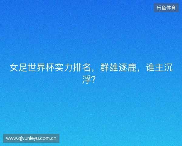 女足世界杯实力排名，群雄逐鹿，谁主沉浮？